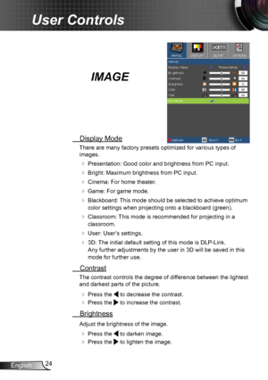 Page 2424
English
User Controls
IMAGE
  Display Mode
There are many factory presets optimized for various types of   
images.
  Presentation: Good color and brightness from PC input.
 Bright: Maximum brightness from PC input.
 Cinema: For home theater .
 Game: For game mode.
 Blackboard: This mode should be selected to achieve optimum 
color settings when projecting onto a blackboard (green).
 Classroom : This mode is recommended for projecting in a 
classroom.
  User: User’s settings.
 3D: The initial...