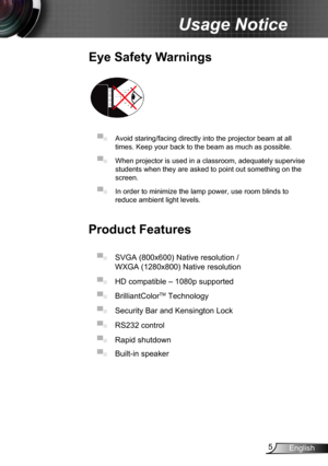 Page 55English
Usage Notice
Eye Safety Warnings
 
▀■ Avoid staring/facing directly into the projector beam at all 
times. Keep your back to the beam as much as possible.
▀■ When projector is used in a classroom, adequately supervise 
students when they are asked to point out something on the 
screen.
▀■ In order to minimize the lamp power, use room blinds to 
reduce ambient light levels. 
Product Features
▀■ SVGA (800x600) Native resolution / 
WXGA (1280x800) Native resolution 
▀■  HD compatible – 1080p...