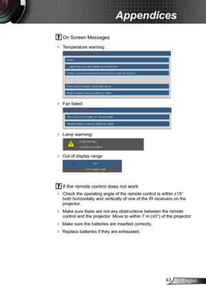 Page 4343English
Appendices
 On Screen Messages 
 Temperature warning:
 
 Fan failed:
 
 Lamp warming:
 
 Out of display range:
 
  If the remote control does not work
 
Check the operating angle of the remote control is within ±15° 
both horizontally and vertically of one of the IR receivers on the 
projector.
 Make sure there are not any obstructions between the remote 
control and the projector. Move to within 7 m (±0°) of the projector.
 Make sure the batteries are inserted correctly.
 Replace...