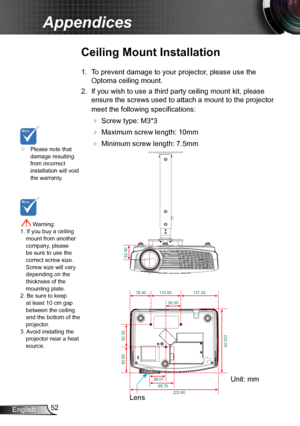 Page 5252
English
Appendices
	 Please note that 
damage resulting 
from incorrect 
installation will void 
the warranty.
Ceiling Mount Installation
1. To prevent damage to your projector, please use the 
Optoma ceiling mount.
2.  If you wish to use a third party ceiling mount kit, please 
ensure the screws used to attach a mount to the projector 
meet the following specifications:
 
 Screw type: M3*3
 
 Maximum screw length: 10mm
 
   Minimum screw length: 7.5mm
 Warning: 
1. If you buy a ceiling  mount...