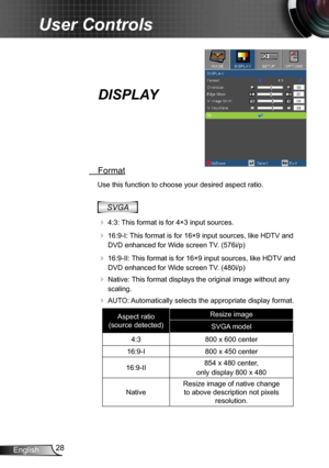 Page 2828
English
User Controls
DISPLAY
  Format
Use this function to choose your desired aspect ratio.
SVGA
 
 4:3:  This format is for 4×3 input sources.
 
 16:9-I: This format is for 16×9 input sources, like HDTV and 
DVD enhanced for Wide screen TV. (576i/p)
  16:9-II: This format is for 16×9 input sources, like HDTV and 
DVD enhanced for Wide screen TV. (480i/p)
  Native: This format displays the original image without any 
scaling.
  AUTO: Automatically selects the appropriate display format.
Aspect...