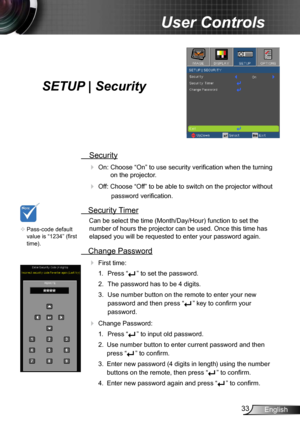 Page 3333English
User Controls
SETUP | Security
 Security
 
On: Choose “On” to use security verification when the turning  on the projector.
 Off: Choose “Off” to be able to switch on the projector without 
password verification.
 Security Timer
Can be select the time (Month/Day/Hour) function to set the 
number of hours the projector can be used. Once this time has 
elapsed you will be requested to enter your password again.
  Change Password
 
First time:
1.  Press “
” to set the password.
2.  The password...