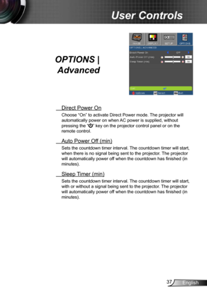 Page 3737English
User Controls
OPTIONS | 
Advanced
  Direct Power On
Choose “On” to activate Direct Power mode. The projector will 
automatically power on when AC power is supplied, without 
pressing the “
” key on the projector control panel or on the 
remote control.
  Auto Power Off (min)
Sets the countdown timer interval. The countdown timer will start, 
when there is no signal being sent to the projector. The projector 
will automatically power off when the countdown has finished (in 
minutes).
 Sleep...