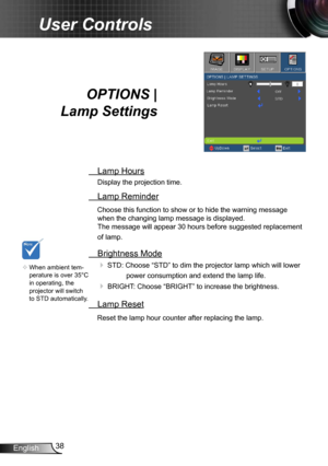 Page 3838
English
User Controls
OPTIONS |   
Lamp Settings
  Lamp Hours
Display the projection time.
 Lamp Reminder
Choose this function to show or to hide the warning message 
when the changing lamp message is displayed.   
The message will appear 30 hours before suggested replacement 
of lamp.
  Brightness Mode
  
STD: Choose “STD” to dim the projector lamp which will lower 
power consumption and extend the lamp life. 
 BRIGHT: Choose “BRIGHT” to increase the brightness. 
  Lamp Reset
Reset the lamp hour...