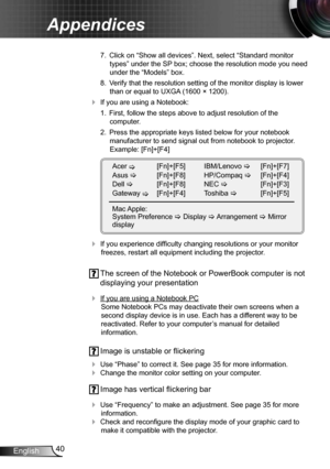 Page 4040
English
Appendices
  7.  Click on “Show all devices”. Next, select “Standard monitor 
types” under the SP box; choose the resolution mode you need 
under the “Models” box. 
  8.  Verify that the resolution setting of the monitor display is lower 
than or equal to  UXGA (1600 × 1200). 
 If you are using a Notebook:
  1.  First, follow the steps above to adjust resolution of the   
computer.
  2.  Press the appropriate keys listed below for your notebook 
manufacturer to send signal out from notebook...