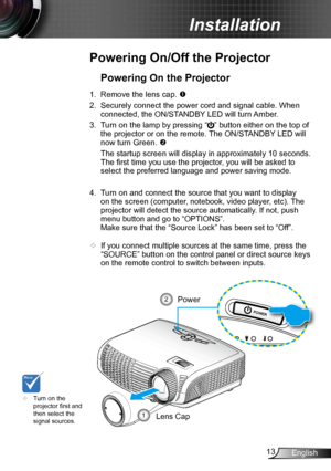 Page 1313English
Installation
Powering On/Off the Projector
	Turn on the 
projector first and 
then select the 
signal sources.
Powering On the Projector
1. Remove the lens cap. 
2.  Securely connect the power cord and signal cable. When 
connected, the ON/STANDBY LED will turn Amber. 
3.  Turn on the lamp by pressing “
” button either on the top of 
the projector or on the remote. The ON/STANDBY LED will 
now turn Green. 
  The startup screen will display in approximately 10 seconds. 
The first time you use...