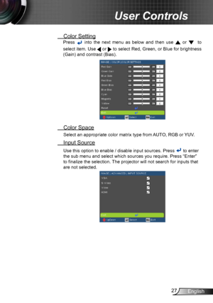 Page 2727English
User Controls
 Color Setting
Press  into  the  next  menu  as  below  and  then  use  or  
  to 
select item. Use 
  or  to select Red, Green, or Blue for brightness 
(Gain) and contrast (Bias).
  Color Space
Select an appropriate color matrix type from AUTO, RGB or YUV.
 Input Source
Use this option to enable / disable input sources. Press  to enter 
the sub menu and select which sources you require. Press “Enter” 
to finalize the selection. The projector will not search for inputs that 
are...