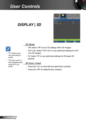 Page 3030
English
User Controls
   3D Mode
  Off:  Select “Off” to turn 3D settings off for 3D images.
 
 DLP Link: Select “DLP Link” to use optimized settings for DLP 
Link 3D images.
 
 IR: Select “IR” to use optimized settings for IR-based 3D 
glasses.
  3D Sync. Invert

  Press the “On” to invert left and right frame contents.
 Press the “Off” for default frame contents. 
	“IR” options may 
vary according to 
model.
	
“3D Sync Invert” is 
only available when 
using DLP Link 
mode.
DISPLAY | 3D  