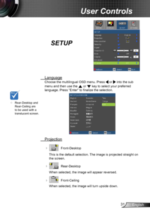 Page 3131English
User Controls
SETUP
 Language
Choose the multilingual OSD menu. Press  or  into the sub 
menu and then use the 
 or  key to select your preferred  
language. Press “Enter” to finalize the selection. 
  Projection
    Front-Desktop
This is the default selection. The image is projected straight on 
the screen.
 
    Rear-Desktop
When selected, the image will appear reversed.
 
    Front-Ceiling 
When selected, the image will turn upside down.
	 Rear-Desktop and 
Rear-Ceiling are 
to be used...