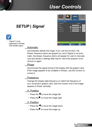 Page 3535English
User Controls
SETUP | Signal
 Automatic
Automatically selects the singal. If you use this function, the 
Phase, frequency items are grayed out, and if Signal is not auto -
matic, the phase, frequency items will appear for user to manually 
tune and saved in settings after that for next time projector turns 
off and on again.
  Phase
Synchronize the signal timing of the display with the graphic card. 
If the image appears to be unstable or flickers, use this function to 
correct it.
 Frequency...