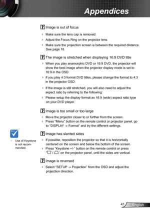 Page 4141English
Appendices
 Image is out of focus
 
Make sure the lens cap is removed.
 Adjust the Focus Ring on the projector lens. 
 Make sure the projection screen is between the required distance. 
See page 16.
  The image is stretched when displaying 16:9 DVD title
 
When you play anamorphic DVD or 16:9 DVD, the projector will 
show the best image when the projector display mode is set to 
16:9 in the OSD.
 If you play 4:3 format DVD titles, please change the format to 4:3 
in the projector OSD.
 If...