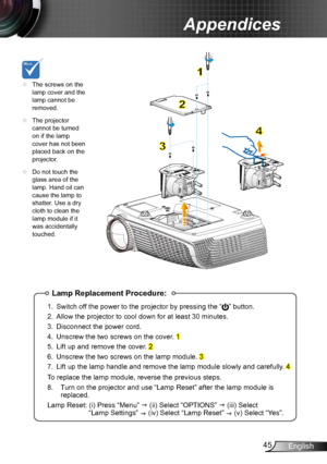 Page 4545English
Appendices
Lamp Replacement Procedure:
1. Switch off the power to the projector by pressing the “” button. 
2.  Allow the projector to cool down for at least 30 minutes.
3.  Disconnect the power cord.
4.  Unscrew the two screws on the cover. 
1
5.  Lift up and remove the cover. 
2
6.  Unscrew the two screws on the lamp module. 
3
7.  Lift up the lamp handle and remove the lamp module slowly and carefully . 
4
To replace the lamp module, reverse the previous steps.
8.   Turn on the projector and...