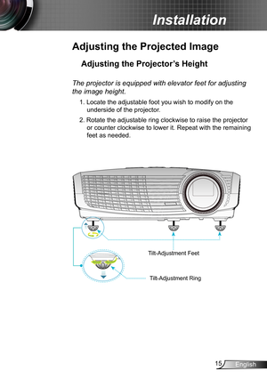 Page 1515English
Installation
Adjusting the Projected Image
Adjusting the Projector’s Height 
The projector is equipped with elevator feet for adjusting 
the image height.
1. Locate the adjustable foot you wish to modify on the 
underside of the projector. 
2. Rotate the adjustable ring clockwise to raise the projector 
or counter clockwise to lower it. Repeat with the remaining 
feet as needed. 
Tilt-Adjustment Feet
Tilt-Adjustment Ring 