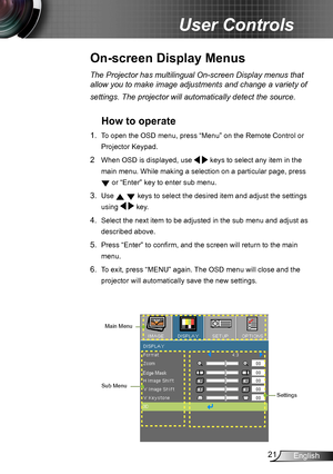 Page 2121English
User Controls
The Projector has multilingual On-screen Display menus that 
allow you to make image adjustments and change a variety of 
settings. The projector will automatically detect the source. 
How to operate 
1. To open the OSD menu, press “Menu” on the Remote Control or 
Projector Keypad.
2  When OSD is displayed, use   keys to select any item in the 
main menu. While making a selection on a particular page, press  
 or “Enter” key to enter sub menu.
3. Use   keys to select the desired...