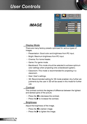 Page 2424English
User Controls
IMAGE
 Display Mode
There are many factory presets optimized for various types of  
images.
 Presentation: Good color and brightness from PC input.
 Bright: Maximum brightness from PC input.
 Cinema: For home theater.
 Game: For game mode.
 Blackboard: This mode should be selected to achieve optimum 
color settings when projecting onto a blackboard (green).
 Classroom: This mode is recommended for projecting in a 
classroom.
 User: User’s settings.
 3D: Recommended setting...