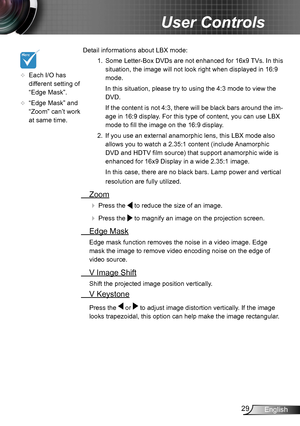 Page 2929English
User Controls
 Detail informations about LBX mode:
1.  Some Letter-Box DVDs are not enhanced for 16x9 TVs. In this 
situation, the image will not look right when displayed in 16:9 
mode. 
In this situation, please try to using the 4:3 mode to view the 
DVD.
If the content is not 4:3, there will be black bars around the im-
age in 16:9 display. For this type of content, you can use LBX 
mode to fill the image on the 16:9 display. 
2.  If you use an external anamorphic lens, this LBX mode also...