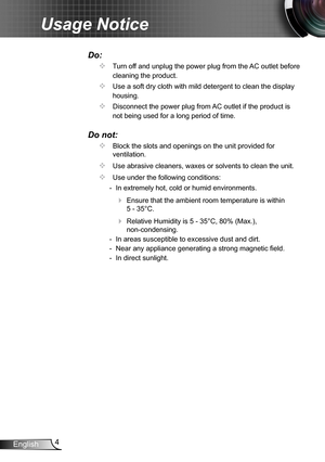 Page 44English
Usage Notice
Do:
		Turn off and unplug the power plug from the AC outlet before 
cleaning the product.
		Use a soft dry cloth with mild detergent to clean the display 
housing.
		Disconnect the power plug from AC outlet if the product is 
not being used for a long period of time.
Do not:
		Block the slots and openings on the unit provided for 
ventilation.
		Use abrasive cleaners, waxes or solvents to clean the unit.
		Use under the following conditions:
  - In extremely hot, cold or humid...