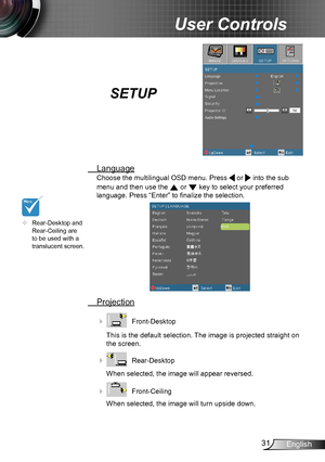 Page 3131English
User Controls
SETUP
 Language
Choose the multilingual OSD menu. Press  or  into the sub 
menu and then use the  or  key to select your preferred  
language. Press “Enter” to finalize the selection.
 Projection
    Front-Desktop
This is the default selection. The image is projected straight on 
the screen.
    Rear-Desktop
When selected, the image will appear reversed.
    Front-Ceiling 
When selected, the image will turn upside down.
	Rear-Desktop and Rear-Ceiling are to be used with a...