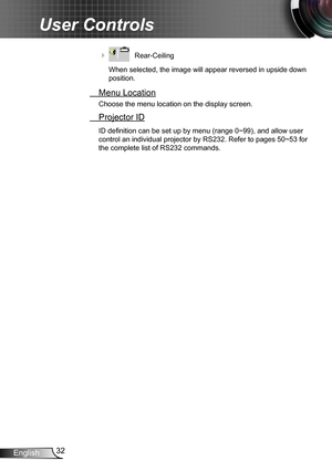 Page 3232English
User Controls
    Rear-Ceiling 
When selected, the image will appear reversed in upside down 
position.
  Menu Location
Choose the menu location on the display screen.
 Projector ID
ID definition can be set up by menu (range 0~99), and allow user 
control an individual projector by RS232. Refer to pages 50~53 for 
the complete list of RS232 commands. 