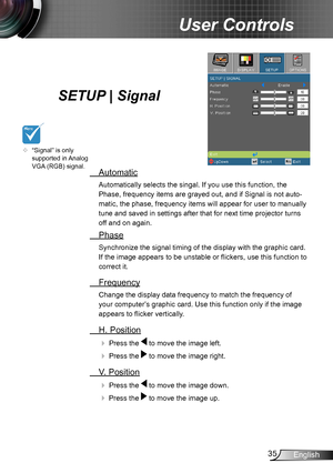 Page 3535English
User Controls
SETUP | Signal
 Automatic
Automatically selects the singal. If you use this function, the 
Phase, frequency items are grayed out, and if Signal is not auto-
matic, the phase, frequency items will appear for user to manually 
tune and saved in settings after that for next time projector turns 
off and on again.
 Phase
Synchronize the signal timing of the display with the graphic card. 
If the image appears to be unstable or flickers, use this function to 
correct it.
 Frequency...