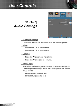 Page 3636English
User Controls
SETUP |  
Audio Settings
 Internal Speaker
Choose the “On” or “Off” to turn on or off the internal speaker.
 Mute
 Choose the “On” to turn mute on. 
 Choose the “Off” to turn mute off. 
 Volume
  Press the  to decrease the volume.
  Press the  to increase the volume.
  Audio Input
The default audio settings are on the back panel of the projector . 
Use this option to reassign any of the Audio Inputs to the current 
image source. 
 AUDIO: Audio connector port.
 HDMI: HDMI...