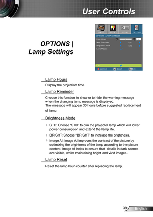 Page 3939English
User Controls
OPTIONS |  
Lamp Settings
 Lamp Hours
Display the projection time.
 Lamp Reminder
Choose this function to show or to hide the warning message 
when the changing lamp message is displayed.  
The message will appear 30 hours before suggested replacement 
of lamp.
 Brightness Mode
 STD: Choose “STD” to dim the projector lamp which will lower 
power consumption and extend the lamp life. 
 BRIGHT: Choose “BRIGHT” to increase the brightness. 
 Image AI: Image AI improves the contrast...