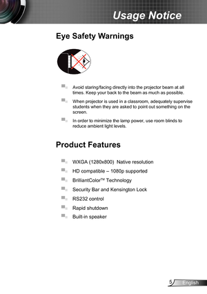 Page 55English
Usage Notice
Eye Safety Warnings
 
▀■ Avoid staring/facing directly into the projector beam at all 
times. Keep your back to the beam as much as possible.
▀■ When projector is used in a classroom, adequately supervise 
students when they are asked to point out something on the 
screen.
▀■ In order to minimize the lamp power, use room blinds to 
reduce ambient light levels. 
Product Features
▀■ WXGA (1280x800)  Native resolution
▀■ HD compatible – 1080p supported 
▀■ BrilliantColorTM Technology...