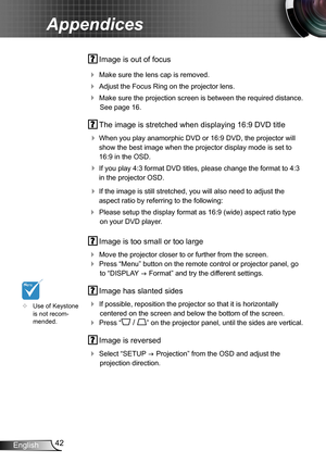 Page 4242English
Appendices
 Image is out of focus
 Make sure the lens cap is removed.
 Adjust the Focus Ring on the projector lens. 
 Make sure the projection screen is between the required distance. 
See page 16.
 The image is stretched when displaying 16:9 DVD title
 When you play anamorphic DVD or 16:9 DVD, the projector will 
show the best image when the projector display mode is set to 
16:9 in the OSD.
 If you play 4:3 format DVD titles, please change the format to 4:3 
in the projector OSD.
 If...