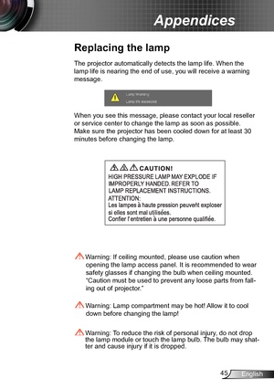 Page 4545English
Appendices
Replacing the lamp
The projector automatically detects the lamp life. When the 
lamp life is nearing the end of use, you will receive a warning 
message.
When you see this message, please contact your local reseller 
or service center to change the lamp as soon as possible. 
Make sure the projector has been cooled down for at least 30 
minutes before changing the lamp. 
 Warning: Lamp compartment may be hot! Allow it to cool 
down before changing the lamp!
 Warning: To reduce the...