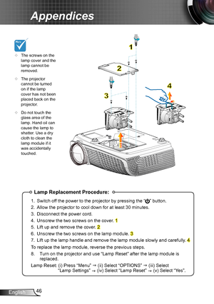 Page 4646English
Appendices
Lamp Replacement Procedure:
1. Switch off the power to the projector by pressing the “” button. 
2. Allow the projector to cool down for at least 30 minutes.
3. Disconnect the power cord.
4. Unscrew the two screws on the cover. 1
5. Lift up and remove the cover. 2
6. Unscrew the two screws on the lamp module. 3
7. Lift up the lamp handle and remove the lamp module slowly and carefully . 4
To replace the lamp module, reverse the previous steps.
8.  Turn on the projector and use “Lamp...