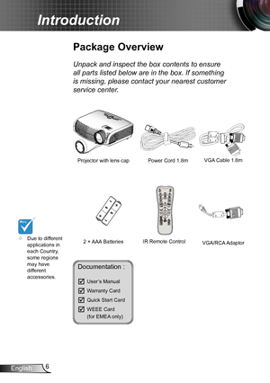 Page 66English
Introduction
Documentation : 
	User’s Manual
	Warranty Card
	Quick Start Card
	WEEE Card   (for EMEA only)
	Due to different applications in each Country, some regions may have different accessories.
Power Cord 1.8m
IR Remote Control
Package Overview
Unpack and inspect the box contents to ensure 
all parts listed below are in the box. If something 
is missing, please contact your nearest customer 
service center.
2 × AAA Batteries
Projector with lens cap VGA Cable 1.8m
VGA/RCA Adaptor    