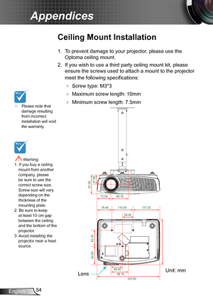 Page 5454English
Appendices
	Please note that damage resulting from incorrect installation will void the warranty.
Ceiling Mount Installation
1. To prevent damage to your projector, please use the 
Optoma ceiling mount.
2. If you wish to use a third party ceiling mount kit, please 
ensure the screws used to attach a mount to the projector 
meet the following specifications:
  Screw type: M3*3
  Maximum screw length: 10mm
   Minimum screw length: 7.5mm
 Warning: 1. If you buy a ceiling mount from another...