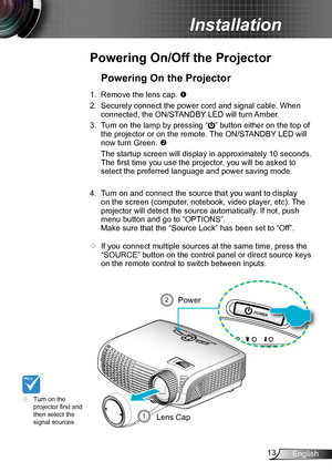 Page 1313English
Installation
Powering On/Off the Projector
	Turn on the projector first and then select the signal sources.
Powering On the Projector
1. Remove the lens cap. 
2. Securely connect the power cord and signal cable. When 
connected, the ON/STANDBY LED will turn Amber. 
3. Turn on the lamp by pressing “” button either on the top of 
the projector or on the remote. The ON/STANDBY LED will 
now turn Green. 
 The startup screen will display in approximately 10 seconds. 
The first time you use the...