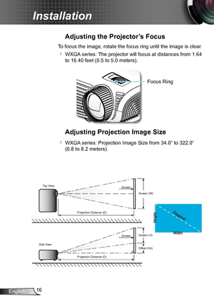 Page 1616English
Installation
Adjusting the Projector’s Focus
To focus the image, rotate the focus ring until the image is clear.  
 WXGA series: The projector will focus at distances from 1.64 
to 16.40 feet (0.5 to 5.0 meters).
Focus Ring
Adjusting Projection Image Size
 WXGA series: Projection Image Size from 34.0” to 322.0” 
(0.8 to 8.2 meters).
Width
Height
Diagonal
Top View
Side View Projection Distance (D)
Projection Distance (D) Screen
Screen
Screen (W)
Screen (H)
Offset (Hd)          