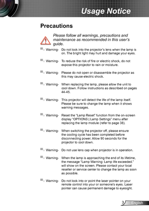 Page 33English
Usage Notice
Precautions
 
Please follow all warnings, precautions and 
maintenance as recommended in this user’s 
guide.
▀■ Warning- Do not look into the projector’s lens when the lamp is on. The bright light may hurt and damage your eyes.
▀■ Warning- To reduce the risk of fire or electric shock, do not 
expose this projector to rain or moisture.
▀■ Warning- Please do not open or disassemble the projector as 
this may cause electric shock.
▀■ Warning- When replacing the lamp, please allow the...