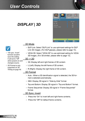 Page 3030
English
User Controls
   “3D sync. Invert” function wouldn’t 
save the setting. 
It will set to “Off” 
when powers on and 
changes source.

   3D Format is only supported on 3D 
Timing on page 49.
DISPLAY | 3D 
   3D Mode
  DLP Link: Select “DLP Link” to use optimized settings for DLP 
Link 3D images. (For DLP glasses, please refer to page 15).
  VESA 3D: Select “VESA 3D” to use optimized setting for VESA 
3D images. (For 3D emitter, please refer to page 13).
 3D -> 2D
  3D: Display left and...