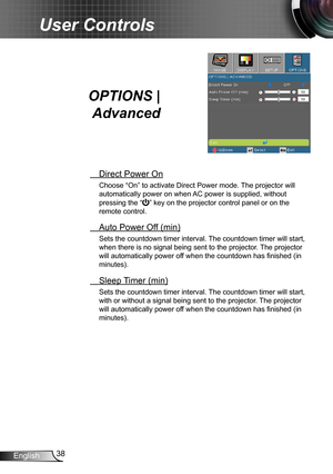 Page 3838English
User Controls
OPTIONS | 
Advanced
 Direct Power On
Choose “On” to activate Direct Power mode. The projector will 
automatically power on when AC power is supplied, without 
pressing the “” key on the projector control panel or on the 
remote control.
 Auto Power Off (min)
Sets the countdown timer interval. The countdown timer will start, 
when there is no signal being sent to the projector. The projector 
will automatically power off when the countdown has finished (in 
minutes).
 Sleep Timer...