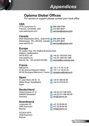 Page 5555English
Appendices
Optoma Global Offices
For service or support please contact your local office.
USA
3178 Laurelview Ct.   888-289-6786
Fremont, CA 94538, USA   510-897-8601
www.optomausa.com  services@optoma.com
Canada
2420 Meadowpine Blvd., Suite #105  888-289-6786
Mississauga, ON, L5N 6S2, Canada  510-897-8601
www.optoma.ca  services@optoma.com
 
Europe
42 Caxton Way, The Watford Business Park 
Watford, Hertfordshire,  
WD18 8QZ, UK  +44 (0) 1923 691 800
www.optoma.eu   +44 (0) 1923 691 888
Service...