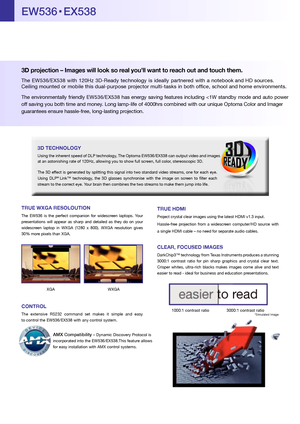 Page 2TRUE WXGA RESOLOUTION
The EW536  is the  perfect  compan ion for  w ides creen  laptops.  Yo ur 
p resen tations  w ill  appear  as sh arp  an d  detailed  as th ey do  on you r 
widescr een laptop  in WXGA  (1280  x 800) .  WXG A re solu tion  gives 
3 0%  mor e pixels than XGA .
XGA  WXGA
CONTROL
The  extensive  RS232 command  set makes  it simple  and easy  
to contr ol the EW536/EX538 with any contr ol system.
3D pro jection  – Imag es will look so real y ou’ll want to r each out and touch them. 
The...