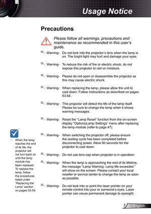 Page 3
3English

Usage Notice

	When the lamp reaches the end of its life, the projector will not turn back on until the lamp module has 
been replaced. To replace the lamp, follow the procedures listed under “Replacing the Lamp” section 
on pages 53-54.
 Precautions
 
Please	follow	all	warnings,	precautions	and	
maintenance	as	recommended	in	this	user’s	
guide.
▀■ Warning-  Do not look into the projector’s lens when the lamp is on. The bright light may hurt and damage your eyes.
▀■ Warning- To reduce the...