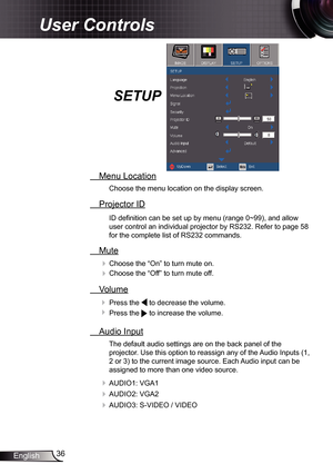 Page 36
36English

User Controls

SETUP
  Menu Location
Choose the menu location on the display screen.
  Projector ID
ID defi nition can be set up by menu (range 0~99), and allow 
user control an individual projector by RS232. Refer to page 58 
for the complete list of RS232 commands.
  Mute
 Choose the “On” to turn mute on. 
 Choose the “Off” to turn mute off. 
  Volume
  Press the  to decrease the volume.
  Press the  to increase the volume.
  Audio Input
The default audio settings are on the back panel...