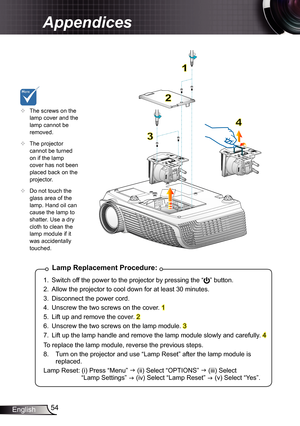 Page 54
54English

Appendices

Lamp	Replacement	Procedure:
.  Switch off the power to the projector by pressing the “” button. 
2.  Allow the projector to cool down for at least 30 minutes.
3.  Disconnect the power cord.
4.  Unscrew the two screws on the cover. 
5.  Lift up and remove the cover. 2
6.  Unscrew the two screws on the lamp module. 3
7.  Lift up the lamp handle and remove the lamp module slowly and carefully. 4
To replace the lamp module, reverse the previous steps.
8.   Turn on the...