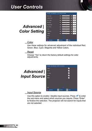 Page 30
30English

User Controls

Advanced | 
Color Setting 
 Color
Use  these  settings  for  advanced  adjustment  of  the  individual  Red, 
Green, Blue, Cyan, Magenta and Yellow Colors.
 Reset
Choose “Yes” to return the factory default settings for color adjustments. 
Advanced |  
Input Source 
 Input Source
Use this option to enable / disable input sources. Press  to enter 
the sub menu and select which sources you require. Press “Enter” 
to finalize the selection. The projector will not search for inputs...