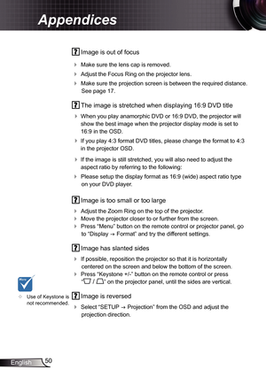 Page 50
50English

Appendices

 Image is out of focus
 Make sure the lens cap is removed.
 Adjust the Focus Ring on the projector lens. 
 Make sure the projection screen is between the required distance. 
See page 7.
  The image is stretched when displaying 6:9 DVD title
 
When you play anamorphic DVD or 6:9 DVD, the projector will 
show the best image when the projector display mode is set to 
6:9 in the OSD.
 If you play 4:3 format DVD titles, please change the format to 4:3 
in the...