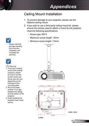 Page 61
6English

Appendices

	Please note that damage resulting from incorrect installation will invalidate the warranty.
Ceiling Mount Installation
.  To prevent damage to your projector, please use the 
Optoma ceiling mount.
2.  If you wish to use a third party ceiling mount kit, please 
ensure the screws used to attach a mount to the projector 
meet the following specifications:
  Screw type: M3*3
  Maximum screw length: 0mm
   Minimum screw length: 7.5mm
 Warning: . If you buy a...