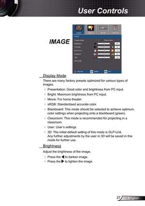 Page 27
27English

 User Controls

IMAGE
  Display Mode
There are many factory presets optimized for various types of 
images.
 Presentation: Good color and brightness from PC input.
 Bright: Maximum brightness from PC input.
 Movie: For home theater.
 sRGB: Standardised accurate color.
 Blackboard: This mode should be selected to achieve optimum 
color settings when projecting onto a blackboard (green).
 Classroom: This mode is recommended for projecting in a 
classroom.
 User: User’s settings.
 3D:...