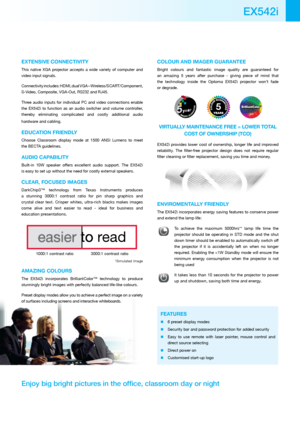Page 3EXTENsiVE CONNECTiViTy
This  native  XGA  projector  accepts  a  wide  variety  of  computer  and 
video input signals. 
Connectivity includes: HDMI, dual VGA – Wireless/SCART/Component, 
S-Video, Composite, VGA-Out, RS232 and RJ45. 
Three  audio  inputs  for  individual  PC  and  video  connections  enable 
the  EX542i  to  function  as  an  audio  switcher  and  volume  controller, 
thereby  eliminating  complicated  and  costly  additional  audio 
hardware and cabling. 
EDuCATiON FRiENDLy
Choose...