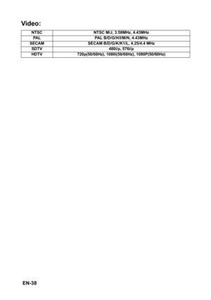 Page 38 EN-38
Video: 
NTSC NTSC M/J, 3.58MHz, 4.43MHz
PAL PAL B/D/G/H/I/M/N, 4.43MHz
SECAM SECAM B/D/G/K/K1/L, 4.25/4.4 MHz
SDTV 480i/p, 576i/p
HDTV 720p(50/60Hz), 1080i(50/60Hz), 1080P(50/60Hz) 