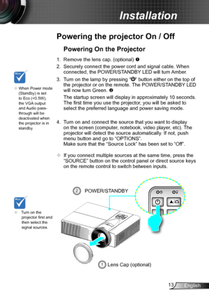 Page 1313English
Installation
Powering the projector On / Off
	Turn on the projector first and then select the signal sources.
Powering On the Projector
1. Remove the lens cap. (optional) 
2. Securely connect the power cord and signal cable. When 
connected, the POWER/STANDBY LED will turn Amber. 
3. Turn on the lamp by pressing “” button either on the top of 
the projector or on the remote. The POWER/STANDBY LED 
will now turn Green. 
 The startup screen will display in approximately 10 seconds. 
The first...