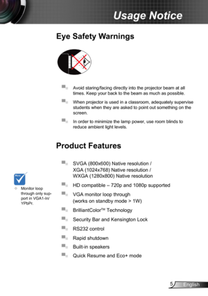 Page 55English
Usage Notice
Eye Safety Warnings
 
▀■ Avoid staring/facing directly into the projector beam at all 
times. Keep your back to the beam as much as possible.
▀■ When projector is used in a classroom, adequately supervise 
students when they are asked to point out something on the 
screen.
▀■ In order to minimize the lamp power, use room blinds to 
reduce ambient light levels. 
Product Features
▀■ SVGA (800x600) Native resolution / 
XGA (1024x768) Native resolution / 
WXGA (1280x800) Native...